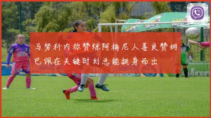 马努科内称赞琼阿梅尼人善良赞姆巴佩在关键时刻总能挺身而出