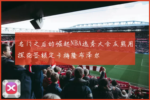 名门之后的崛起NBA选秀大会灰熊用探花签锁定卡梅隆布泽尔