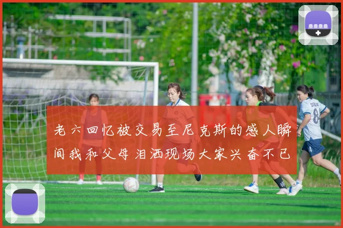 老六回忆被交易至尼克斯的感人瞬间我和父母泪洒现场大家兴奋不已