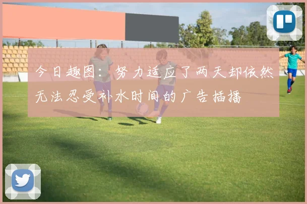 今日趣图：努力适应了两天却依然无法忍受补水时间的广告插播
