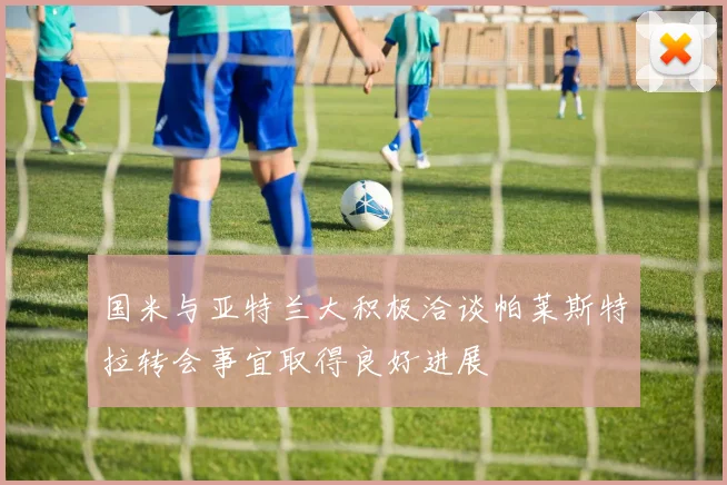 国米与亚特兰大积极洽谈帕莱斯特拉转会事宜取得良好进展