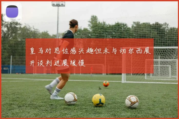 皇马对恩佐感兴趣但未与切尔西展开谈判进展缓慢