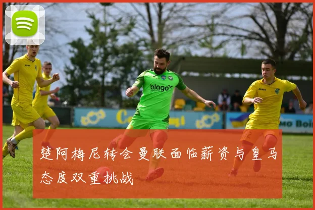 楚阿梅尼转会曼联面临薪资与皇马态度双重挑战