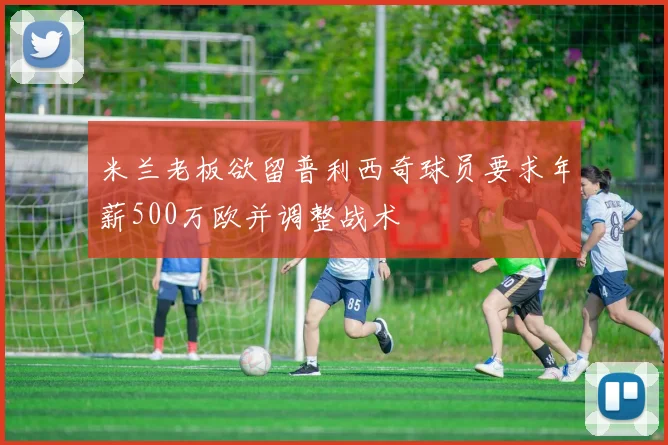 米兰老板欲留普利西奇球员要求年薪500万欧并调整战术