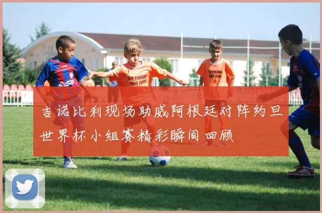 吉诺比利现场助威阿根廷对阵约旦世界杯小组赛精彩瞬间回顾